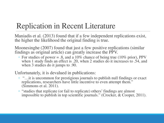 Replication in Recent Literature
Maniadis et al. (2013) found that if a few independent replications exist,
the higher the likelihood the original finding is true.
Moonesinghe (2007) found that just a few positive replications (similar
findings as original article) can greatly increase the PPV.
◦ For studies of power = .8, and a 10% chance of being true (10% prior), PPV
when 1 study finds an effect is .20, when 2 studies do it increases to .54, and
when 3 studies do it jumps to .90.
Unfortunately, it is devalued in publications:
◦ “…it is uncommon for prestigious journals to publish null findings or exact
replications, researchers have little incentive to even attempt them.”
(Simmons et al. 2011).
◦ “studies that replicate (or fail to replicate) others’ findings are almost
impossible to publish in top scientific journals.” (Crocker, & Cooper, 2011).
