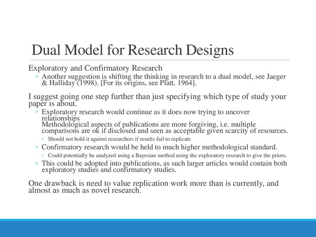 Dual Model for Research Designs
Exploratory and Confirmatory Research
◦ Another suggestion is shifting the thinking in research to a dual model, see Jaeger
& Halliday (1998). [For its origins, see Platt, 1964].
I suggest going one step further than just specifying which type of study your
paper is about.
◦ Exploratory research would continue as it does now trying to uncover
relationships
Methodological aspects of publications are more forgiving, i.e. multiple
comparisons are ok if disclosed and seen as acceptable given scarcity of resources.
◦ Should not hold it against researchers if results fail to replicate
◦ Confirmatory research would be held to much higher methodological standard.
◦ Could potentially be analyzed using a Bayesian method using the exploratory research to give the priors.
◦ This could be adopted into publications, as such larger articles would contain both
exploratory studies and confirmatory studies.
One drawback is need to value replication work more than is currently, and
almost as much as novel research.
