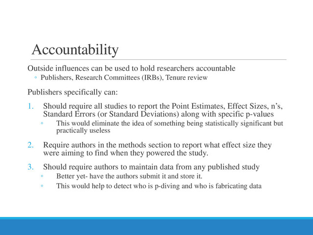 Accountability
Outside influences can be used to hold researchers accountable
◦ Publishers, Research Committees (IRBs), Tenure review
Publishers specifically can:
1. Should require all studies to report the Point Estimates, Effect Sizes, n’s,
Standard Errors (or Standard Deviations) along with specific p-values
◦ This would eliminate the idea of something being statistically significant but
practically useless
2. Require authors in the methods section to report what effect size they
were aiming to find when they powered the study.
3. Should require authors to maintain data from any published study
◦ Better yet- have the authors submit it and store it.
◦ This would help to detect who is p-diving and who is fabricating data
