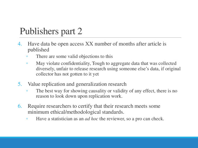 Publishers part 2
4. Have data be open access XX number of months after article is
published
◦ There are some valid objections to this
◦ May violate confidentiality, Tough to aggregate data that was collected
diversely, unfair to release research using someone else’s data, if original
collector has not gotten to it yet
5. Value replication and generalization research
◦ The best way for showing causality or validity of any effect, there is no
reason to look down upon replication work.
6. Require researchers to certify that their research meets some
minimum ethical/methodological standards.
◦ Have a statistician as an ad hoc the reviewer, so a pro can check.
