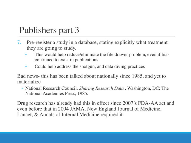 Publishers part 3
7. Pre-register a study in a database, stating explicitly what treatment
they are going to study.
◦ This would help reduce/eliminate the file drawer problem, even if bias
continued to exist in publications
◦ Could help address the shotgun, and data diving practices
Bad news- this has been talked about nationally since 1985, and yet to
materialize
◦ National Research Council. Sharing Research Data . Washington, DC: The
National Academies Press, 1985.
Drug research has already had this in effect since 2007’s FDA-AA act and
even before that in 2004 JAMA, New England Journal of Medicine,
Lancet, & Annals of Internal Medicine required it.
