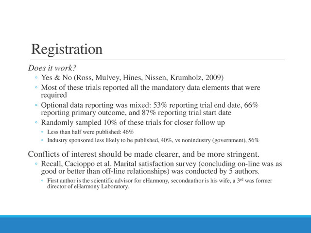 Registration
Does it work?
◦ Yes & No (Ross, Mulvey, Hines, Nissen, Krumholz, 2009)
◦ Most of these trials reported all the mandatory data elements that were
required
◦ Optional data reporting was mixed: 53% reporting trial end date, 66%
reporting primary outcome, and 87% reporting trial start date
◦ Randomly sampled 10% of these trials for closer follow up
◦ Less than half were published: 46%
◦ Industry sponsored less likely to be published, 40%, vs nonindustry (government), 56%
Conflicts of interest should be made clearer, and be more stringent.
◦ Recall, Cacioppo et al. Marital satisfaction survey (concluding on-line was as
good or better than off-line relationships) was conducted by 5 authors.
◦ First author is the scientific advisor for eHarmony, secondauthor is his wife, a 3rd was former
director of eHarmony Laboratory.

