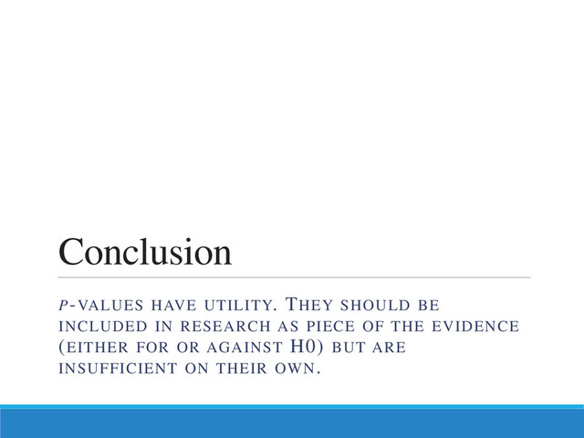 Conclusion
P-VALUES HAVE UTILITY. THEY SHOULD BE
INCLUDED IN RESEARCH AS PIECE OF THE EVIDENCE
(EITHER FOR OR AGAINST H0) BUT ARE
INSUFFICIENT ON THEIR OWN.
