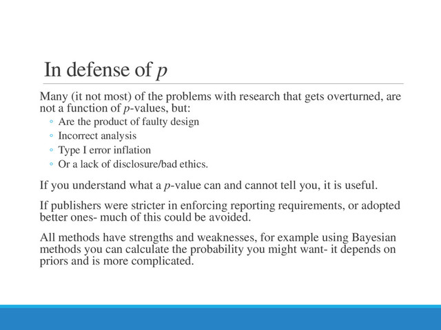 In defense of p
Many (it not most) of the problems with research that gets overturned, are
not a function of p-values, but:
◦ Are the product of faulty design
◦ Incorrect analysis
◦ Type I error inflation
◦ Or a lack of disclosure/bad ethics.
If you understand what a p-value can and cannot tell you, it is useful.
If publishers were stricter in enforcing reporting requirements, or adopted
better ones- much of this could be avoided.
All methods have strengths and weaknesses, for example using Bayesian
methods you can calculate the probability you might want- it depends on
priors and is more complicated.
