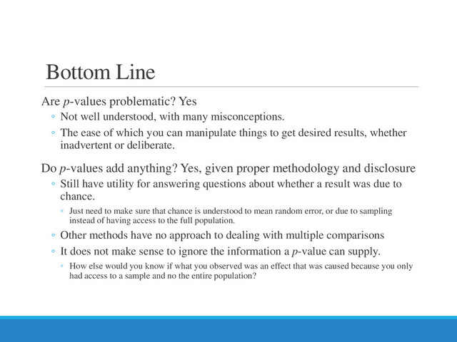 Bottom Line
Are p-values problematic? Yes
◦ Not well understood, with many misconceptions.
◦ The ease of which you can manipulate things to get desired results, whether
inadvertent or deliberate.
Do p-values add anything? Yes, given proper methodology and disclosure
◦ Still have utility for answering questions about whether a result was due to
chance.
◦ Just need to make sure that chance is understood to mean random error, or due to sampling
instead of having access to the full population.
◦ Other methods have no approach to dealing with multiple comparisons
◦ It does not make sense to ignore the information a p-value can supply.
◦ How else would you know if what you observed was an effect that was caused because you only
had access to a sample and no the entire population?
