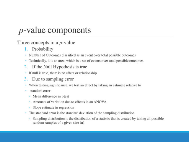 p-value components
Three concepts in a p-value
1. Probability
◦ Number of Outcomes classified as an event over total possible outcomes
◦ Technically, it is an area, which is a set of events over total possible outcomes
2. If the Null Hypothesis is true
◦ If null is true, there is no effect or relationship
3. Due to sampling error
◦ When testing significance, we test an effect by taking an estimate relative to
◦ standard error
◦ Mean difference in t-test
◦ Amounts of variation due to effects in an ANOVA
◦ Slope estimate in regression
◦ The standard error is the standard deviation of the sampling distribution
◦ Sampling distribution is the distribution of a statistic that is created by taking all possible
random samples of a given size (n)
