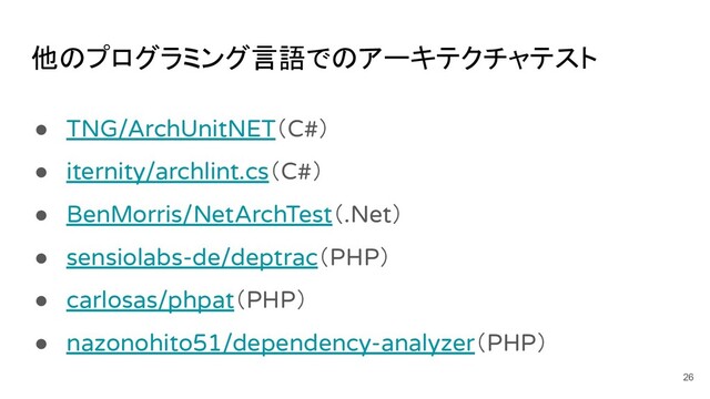 他のプログラミング言語でのアーキテクチャテスト
● TNG/ArchUnitNET（C#）
● iternity/archlint.cs（C#）
● BenMorris/NetArchTest（.Net）
● sensiolabs-de/deptrac（PHP）
● carlosas/phpat（PHP）
● nazonohito51/dependency-analyzer（PHP）
26

