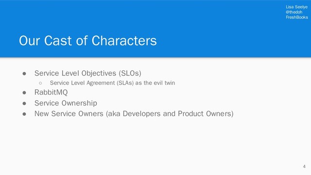 Lisa Seelye
@thedoh
FreshBooks
Our Cast of Characters
4
● Service Level Objectives (SLOs)
○ Service Level Agreement (SLAs) as the evil twin
● RabbitMQ
● Service Ownership
● New Service Owners (aka Developers and Product Owners)
