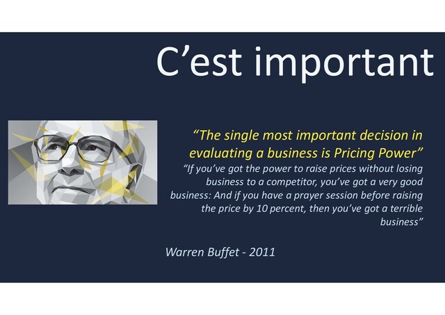 “The single most important decision in
evaluating a business is Pricing Power”
“If you’ve got the power to raise prices without losing
business to a competitor, you’ve got a very good
business: And if you have a prayer session before raising
the price by 10 percent, then you’ve got a terrible
business”
Warren Buffet - 2011

