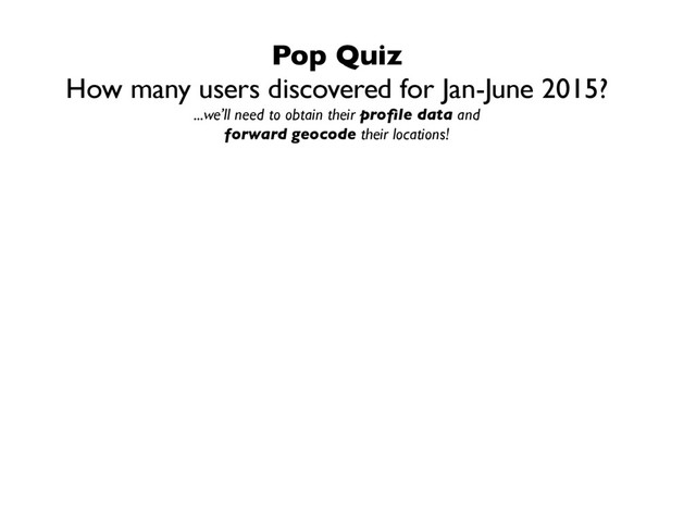 Pop Quiz
How many users discovered for Jan-June 2015?
...we’ll need to obtain their proﬁle data and
forward geocode their locations!
