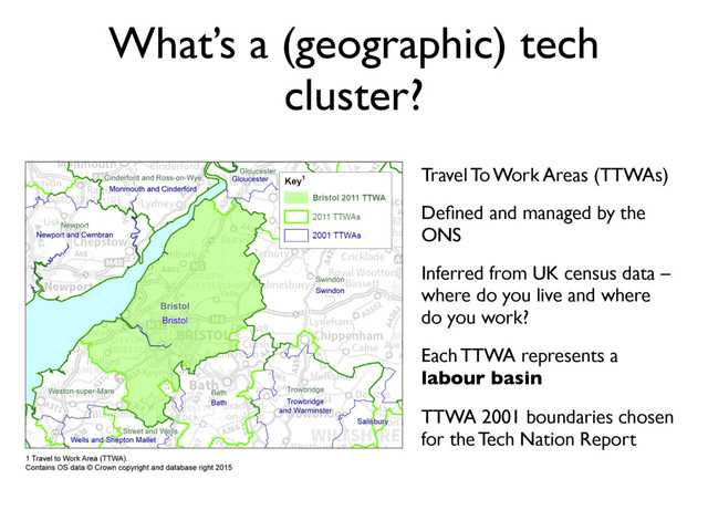 What’s a (geographic) tech
cluster?
Travel To Work Areas (TTWAs)
Deﬁned and managed by the
ONS
Inferred from UK census data –
where do you live and where
do you work?
Each TTWA represents a
labour basin
TTWA 2001 boundaries chosen
for the Tech Nation Report
