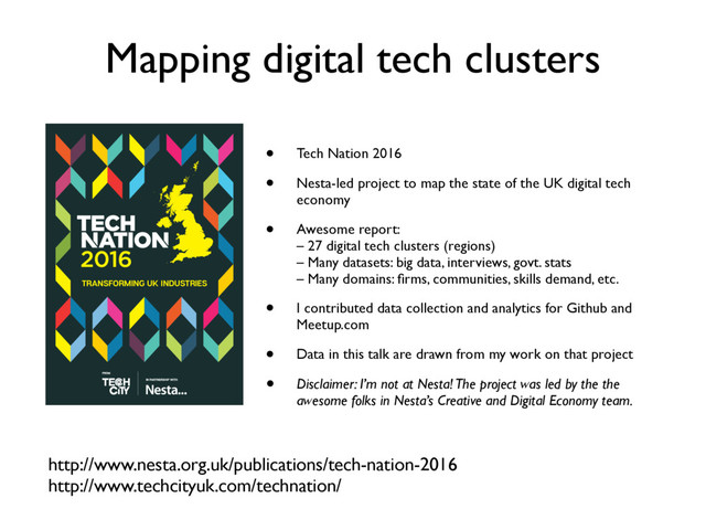 Mapping digital tech clusters
http://www.nesta.org.uk/publications/tech-nation-2016
http://www.techcityuk.com/technation/
TRANSFORMING UK INDUSTRIES
• Tech Nation 2016
• Nesta-led project to map the state of the UK digital tech
economy
• Awesome report:
– 27 digital tech clusters (regions)
– Many datasets: big data, interviews, govt. stats
– Many domains: ﬁrms, communities, skills demand, etc.
• I contributed data collection and analytics for Github and
Meetup.com
• Data in this talk are drawn from my work on that project
• Disclaimer: I’m not at Nesta! The project was led by the the
awesome folks in Nesta’s Creative and Digital Economy team.
