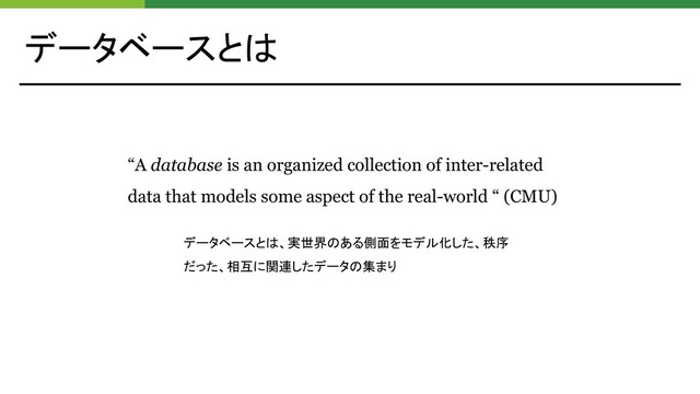 データベースとは
“A database is an organized collection of inter-related
data that models some aspect of the real-world “ (CMU)
データベースとは、実世界のある側面をモデル化した、秩序
だった、相互に関連したデータの集まり
