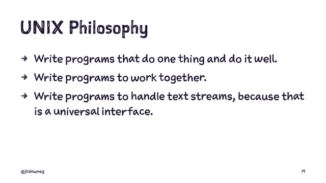 UNIX Philosophy
4 Write programs that do one thing and do it well.
4 Write programs to work together.
4 Write programs to handle text streams, because that
is a universal interface.
@jtdowney 19
