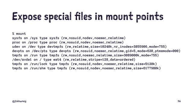 Expose special files in mount points
% mount
sysfs on /sys type sysfs (rw,nosuid,nodev,noexec,relatime)
proc on /proc type proc (rw,nosuid,nodev,noexec,relatime)
udev on /dev type devtmpfs (rw,relatime,size=10240k,nr_inodes=3855906,mode=755)
devpts on /dev/pts type devpts (rw,nosuid,noexec,relatime,gid=5,mode=620,ptmxmode=000)
tmpfs on /run type tmpfs (rw,nosuid,noexec,relatime,size=3089000k,mode=755)
/dev/xvda1 on / type ext4 (rw,relatime,stripe=128,data=ordered)
tmpfs on /run/lock type tmpfs (rw,nosuid,nodev,noexec,relatime,size=5120k)
tmpfs on /run/shm type tmpfs (rw,nosuid,nodev,noexec,relatime,size=6177980k)
@jtdowney 36
