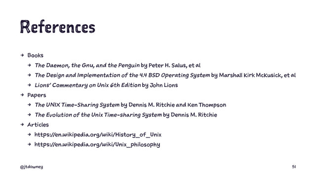 References
4 Books
4 The Daemon, the Gnu, and the Penguin by Peter H. Salus, et al
4 The Design and Implementation of the 4.4 BSD Operating System by Marshall Kirk McKusick, et al
4 Lions' Commentary on Unix 6th Edition by John Lions
4 Papers
4 The UNIX Time-Sharing System by Dennis M. Ritchie and Ken Thompson
4 The Evolution of the Unix Time-sharing System by Dennis M. Ritchie
4 Articles
4 https://en.wikipedia.org/wiki/History_of_Unix
4 https://en.wikipedia.org/wiki/Unix_philosophy
@jtdowney 51

