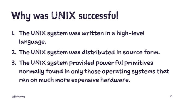 Why was UNIX successful
1. The UNIX system was written in a high-level
language.
2. The UNIX system was distributed in source form.
3. The UNIX system provided powerful primitives
normally found in only those operating systems that
ran on much more expensive hardware.
@jtdowney 10
