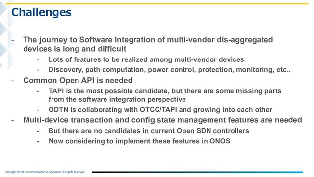 . .

- The journey to Software Integration of multi-vendor dis-aggregated
devices is long and difficult
- Lots of features to be realized among multi-vendor devices
- Discovery, path computation, power control, protection, monitoring, etc..
- Common Open API is needed
- TAPI is the most possible candidate, but there are some missing parts
from the software integration perspective
- ODTN is collaborating with OTCC/TAPI and growing into each other
- Multi-device transaction and config state management features are needed
- But there are no candidates in current Open SDN controllers
- Now considering to implement these features in ONOS
