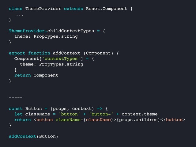 class ThemeProvider extends React.Component {
...
}
ThemeProvider.childContextTypes = {
theme: PropTypes.string
}
export function addContext (Component) {
Component['contextTypes'] = {
theme: PropTypes.string
}
return Component
}
-----
const Button = (props, context) => {
let className = 'button' + 'button-' + context.theme
return {props.children}
}
addContext(Button)

