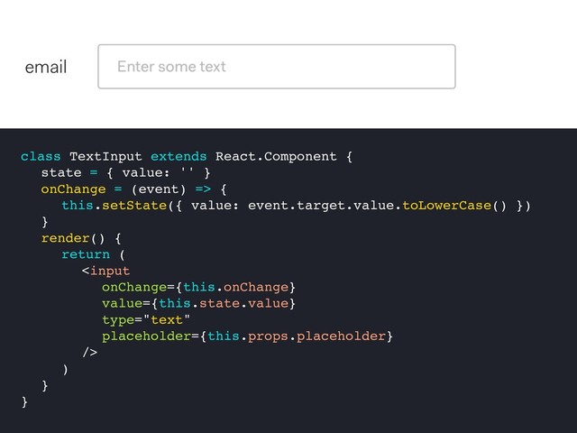 class TextInput extends React.Component {
state = { value: '' }
onChange = (event) => {
this.setState({ value: event.target.value.toLowerCase() })
}
render() {
return (

)
}
}
email
