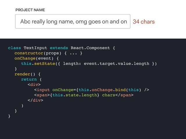 0 chars
PROJECT NAME
Abc really long name, omg goes on and on 34 chars
class TextInput extends React.Component {
constructor(props) { ... }
onChange(event) {
this.setState({ length: event.target.value.length })
}
render() {
return (
<div>

<span>{this.state.length} chars</span>
</div>
)
}
}
