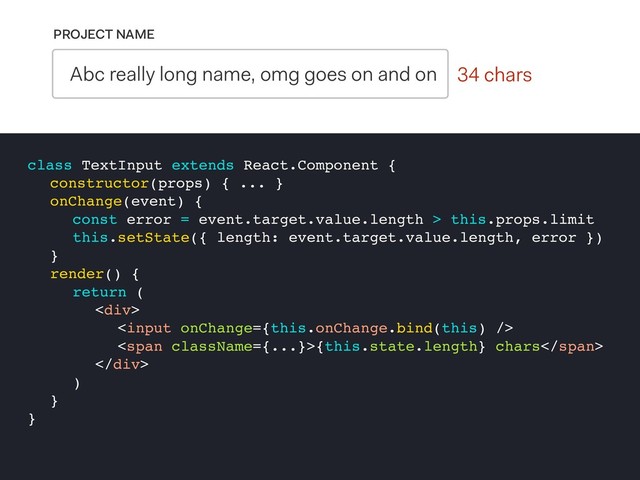 0 chars
PROJECT NAME
Abc really long name, omg goes on and on 34 chars
class TextInput extends React.Component {
constructor(props) { ... }
onChange(event) {
const error = event.target.value.length > this.props.limit
this.setState({ length: event.target.value.length, error })
}
render() {
return (
<div>

<span>{this.state.length} chars</span>
</div>
)
}
}

