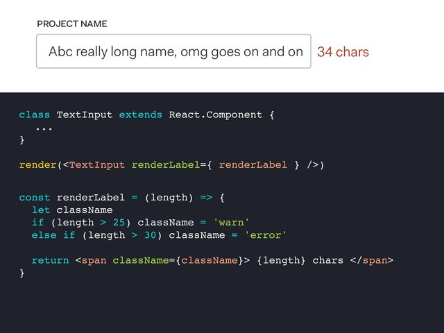 0 chars
PROJECT NAME
Abc really long name, omg goes on and on 34 chars
class TextInput extends React.Component {
...
}
render()
const renderLabel = (length) => {
let className
if (length > 25) className = 'warn'
else if (length > 30) className = 'error'
return <span> {length} chars </span>
}
