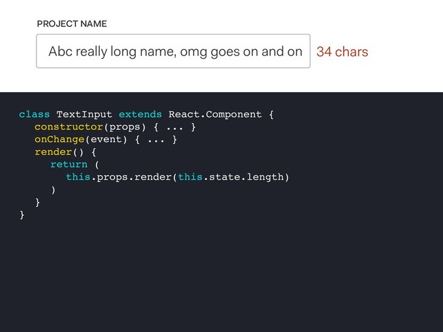 0 chars
PROJECT NAME
Abc really long name, omg goes on and on 34 chars
class TextInput extends React.Component {
constructor(props) { ... }
onChange(event) { ... }
render() {
return (
this.props.render(this.state.length)
)
}
}

