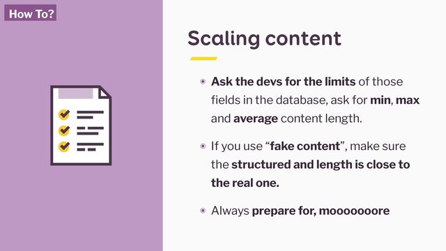 Scaling content
๏ Ask the devs for the limits of those
fields in the database, ask for min, max
and average content length.
๏ If you use “fake content”, make sure
the structured and length is close to
the real one.
๏ Always prepare for, mooooooore
How To?
