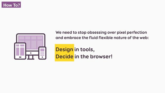 We need to stop obsessing over pixel perfection
and embrace the fluid flexible nature of the web:
Design in tools,
Decide in the browser!
How To?
