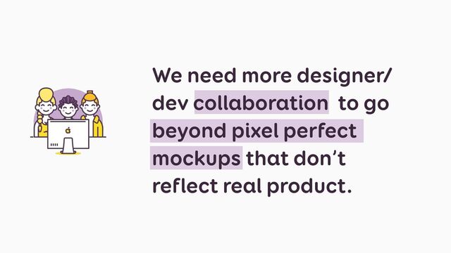 We need more designer/
dev collaboration to go
beyond pixel perfect
mockups that don’t
reflect real product.
