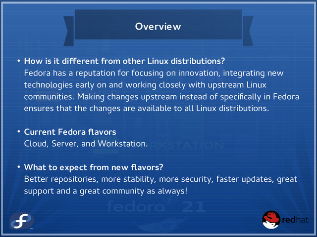 Overview
● How is it different from other Linux distributions?
Fedora has a reputation for focusing on innovation, integrating new
technologies early on and working closely with upstream Linux
communities. Making changes upstream instead of specifically in Fedora
ensures that the changes are available to all Linux distributions.
● Current Fedora flavors
Cloud, Server, and Workstation.
● What to expect from new flavors?
Better repositories, more stability, more security, faster updates, great
support and a great community as always!
