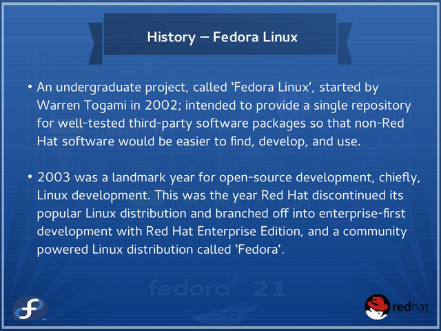 History – Fedora Linux
● An undergraduate project, called ‘Fedora Linux’, started by
Warren Togami in 2002; intended to provide a single repository
for well-tested third-party software packages so that non-Red
Hat software would be easier to find, develop, and use.
● 2003 was a landmark year for open-source development, chiefly,
Linux development. This was the year Red Hat discontinued its
popular Linux distribution and branched off into enterprise-first
development with Red Hat Enterprise Edition, and a community
powered Linux distribution called ‘Fedora’.
