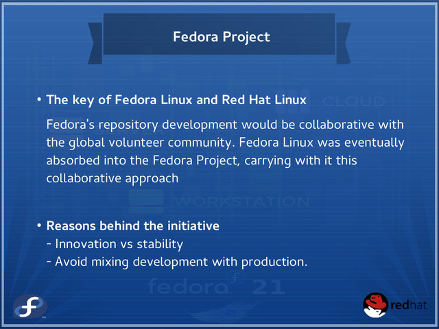 Fedora Project
● The key of Fedora Linux and Red Hat Linux
Fedora's repository development would be collaborative with
the global volunteer community. Fedora Linux was eventually
absorbed into the Fedora Project, carrying with it this
collaborative approach
● Reasons behind the initiative
- Innovation vs stability
- Avoid mixing development with production.
