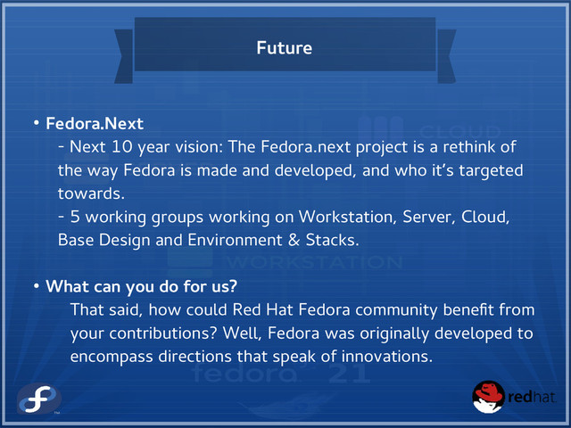 Future
● Fedora.Next
- Next 10 year vision: The Fedora.next project is a rethink of
the way Fedora is made and developed, and who it’s targeted
towards.
- 5 working groups working on Workstation, Server, Cloud,
Base Design and Environment & Stacks.
● What can you do for us?
That said, how could Red Hat Fedora community benefit from
your contributions? Well, Fedora was originally developed to
encompass directions that speak of innovations.
