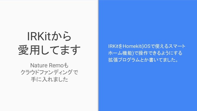 IRKitから
愛用してます IRKitをHomekit(iOSで使えるスマート
ホーム機能)で操作できるようにする
拡張プログラムとか書いてました。
Nature Remoも
クラウドファンディングで
手に入れました
