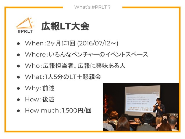 What’s #PRLT ?
広報LT大会
● When：2ヶ月に1回 (2016/07/12～)
● Where：いろんなベンチャーのイベントスペース
● Who：広報担当者、広報に興味ある人
● What：1人5分のLT＋懇親会
● Why：前述
● How：後述
● How much：1,500円/回
