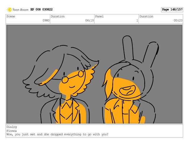 Scene
0980
Duration
04:19
Panel
1
Duration
00:23
Dialog
Fionna
Wow, you just met and she dropped everything to go with you?
EP 008 030822 Page 148/157
