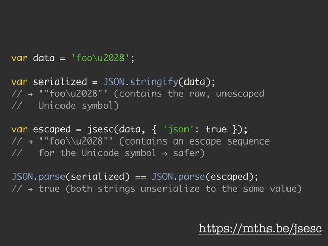 var data = 'foo\u2028';
var serialized = JSON.stringify(data);
//
h
'"foo\u2028"' (contains the raw, unescaped
// Unicode symbol)
var escaped = jsesc(data, { 'json': true });
//
h
'"foo\\u2028"' (contains an escape sequence
// for the Unicode symbol
h
safer)
JSON.parse(serialized) == JSON.parse(escaped);
//
h
true (both strings unserialize to the same value)
https://mths.be/jsesc
