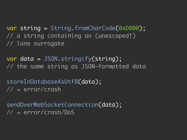 var string = String.fromCharCode(0xD800);
// a string containing an (unescaped!)
// lone surrogate
var data = JSON.stringify(string);
// the same string as JSON-formatted data
storeInDatabaseAsUtf8(data);
//
h
error/crash
sendOverWebSocketConnection(data);
//
h
error/crash/DoS
