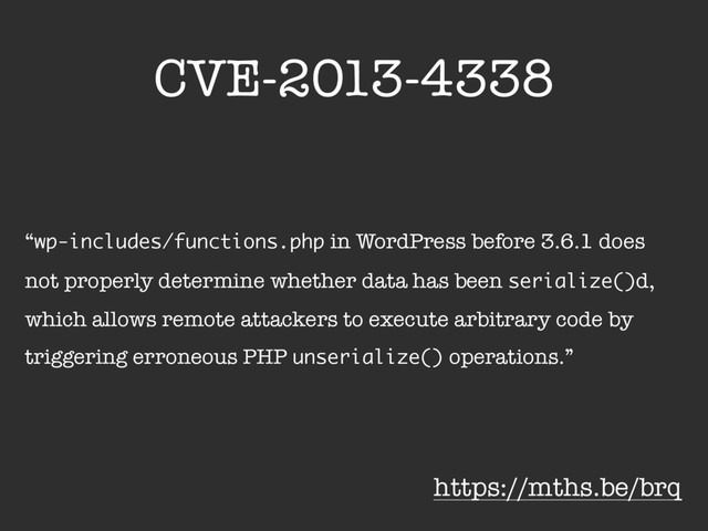 CVE-2013-4338
“wp-includes/functions.php in WordPress before 3.6.1 does
not properly determine whether data has been serialize()d,
which allows remote attackers to execute arbitrary code by
triggering erroneous PHP unserialize() operations.”
https://mths.be/brq
