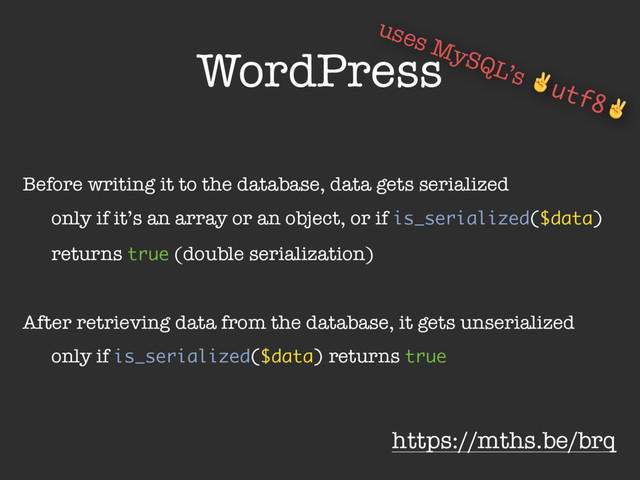 WordPress
Before writing it to the database, data gets serialized
only if it’s an array or an object, or if is_serialized($data)
returns true (double serialization)
After retrieving data from the database, it gets unserialized
only if is_serialized($data) returns true
https://mths.be/brq
uses MySQL’s ✌utf8✌

