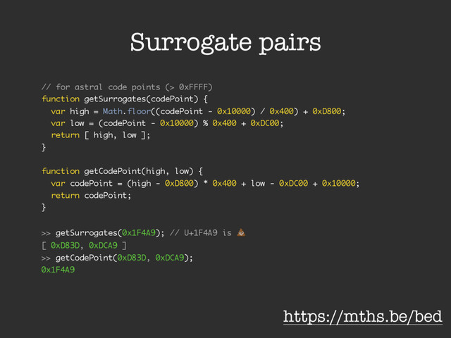 Surrogate pairs
// for astral code points (> 0xFFFF)
function getSurrogates(codePoint) {
var high = Math.floor((codePoint - 0x10000) / 0x400) + 0xD800;
var low = (codePoint - 0x10000) % 0x400 + 0xDC00;
return [ high, low ];
}
function getCodePoint(high, low) {
var codePoint = (high - 0xD800) * 0x400 + low - 0xDC00 + 0x10000;
return codePoint;
}
>> getSurrogates(0x1F4A9); // U+1F4A9 is !
[ 0xD83D, 0xDCA9 ]
>> getCodePoint(0xD83D, 0xDCA9);
0x1F4A9
https://mths.be/bed
