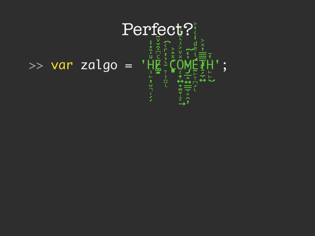 Perfect?
>> var zalgo = 'H
̹̙̦̮͉̩̗̗
ͧ̇̏̊̾
Eͨ͆͒̆ͮ̃
͏̷̮̣̫̤̣ ̵̞̹̻
̀̉̓ͬ͑͡
ͅ
Cͯ̂͐
͏̨̛͔̦̟͈̻
O
̜͎͍͙͚̬̝̣
̽ͮ͐͗̀ͤ̍̀
͢
M
̴̡̲̭͍͇̼̟̯̦
̉̒͠
Ḛ̛̙̞̪̗
ͥ
ͤͩ̾͑̔͐
ͅ
Ṯ̴̷̷̗̼͍
̿̿̓̽͐
H
̙̙
̔̄
͜
';
