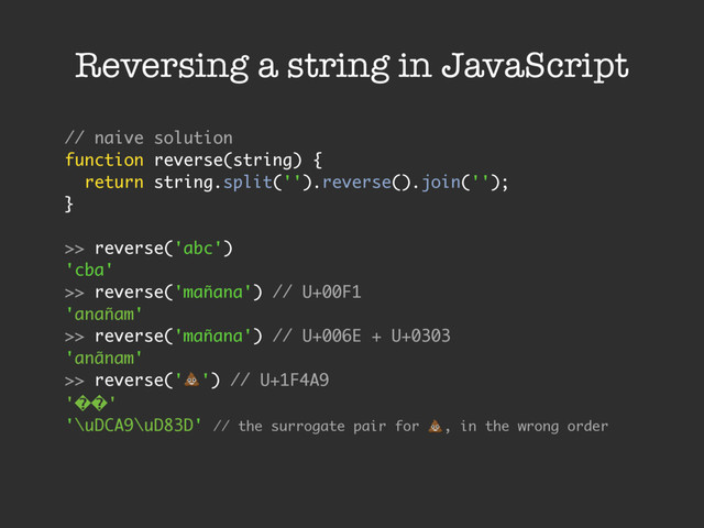 Reversing a string in JavaScript
// naive solution
function reverse(string) {
return string.split('').reverse().join('');
}
>> reverse('abc')
'cba'
>> reverse('mañana') // U+00F1
'anañam'
>> reverse('mañana') // U+006E + U+0303
'anãnam'
>> reverse('!') // U+1F4A9
'��'
'\uDCA9\uD83D' // the surrogate pair for !, in the wrong order
