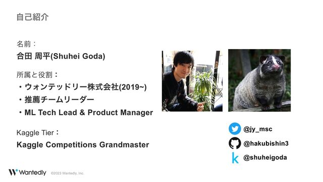 ©2023 Wantedly, Inc.
ࣗݾ঺հ
໊લɿ
 
߹ా पฏ(Shuhei Goda)


ॴଐͱ໾ׂɿ
 
ɾ΢ΥϯςουϦʔגࣜձࣾ(2019~)
 
ɾਪનνʔϜϦʔμʔ
 
ɾML Tech Lead & Product Manager
 
 
Kaggle Tierɿ
 
Kaggle Competitions Grandmaster @hakubishin3
@jy_msc
@shuheigoda
