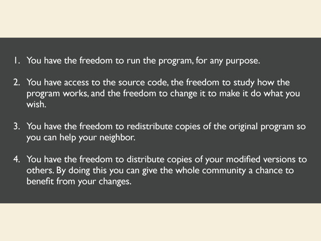 1. You have the freedom to run the program, for any purpose.
2. You have access to the source code, the freedom to study how the
program works, and the freedom to change it to make it do what you
wish.
3. You have the freedom to redistribute copies of the original program so
you can help your neighbor.
4. You have the freedom to distribute copies of your modiﬁed versions to
others. By doing this you can give the whole community a chance to
beneﬁt from your changes.
