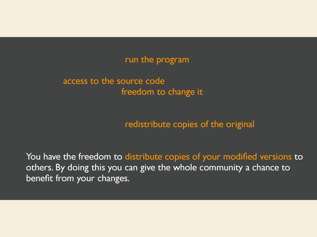 You have the freedom to run the program, for any purpose.
You have access to the source code, the freedom to study how the
program works, and the freedom to change it to make it do what you
wish.
You have the freedom to redistribute copies of the original program so
you can help your neighbor.
You have the freedom to distribute copies of your modiﬁed versions to
others. By doing this you can give the whole community a chance to
beneﬁt from your changes.
