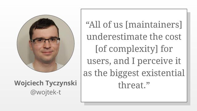 “All of us [maintainers]
underestimate the cost
[of complexity] for
users, and I perceive it
as the biggest existential
threat.”
Wojciech Tyczynski
@wojtek-t
