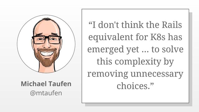 “I don't think the Rails
equivalent for K8s has
emerged yet ... to solve
this complexity by
removing unnecessary
choices.”
Michael Taufen
@mtaufen
